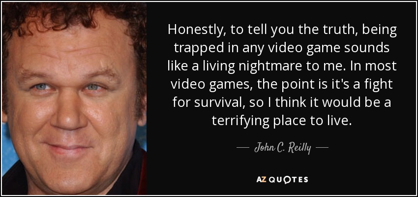 Honestly, to tell you the truth, being trapped in any video game sounds like a living nightmare to me. In most video games, the point is it's a fight for survival, so I think it would be a terrifying place to live. - John C. Reilly
