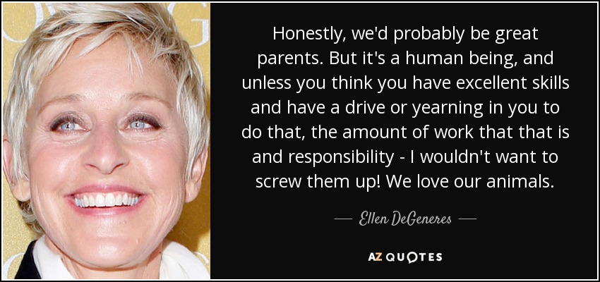Honestly, we'd probably be great parents. But it's a human being, and unless you think you have excellent skills and have a drive or yearning in you to do that, the amount of work that that is and responsibility - I wouldn't want to screw them up! We love our animals. - Ellen DeGeneres
