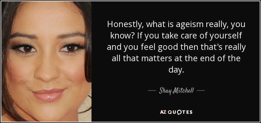 Honestly, what is ageism really, you know? If you take care of yourself and you feel good then that's really all that matters at the end of the day. - Shay Mitchell