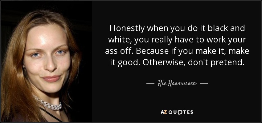 Honestly when you do it black and white, you really have to work your ass off. Because if you make it, make it good. Otherwise, don't pretend. - Rie Rasmussen