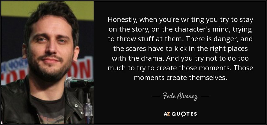 Honestly, when you're writing you try to stay on the story, on the character's mind, trying to throw stuff at them. There is danger, and the scares have to kick in the right places with the drama. And you try not to do too much to try to create those moments. Those moments create themselves. - Fede Alvarez