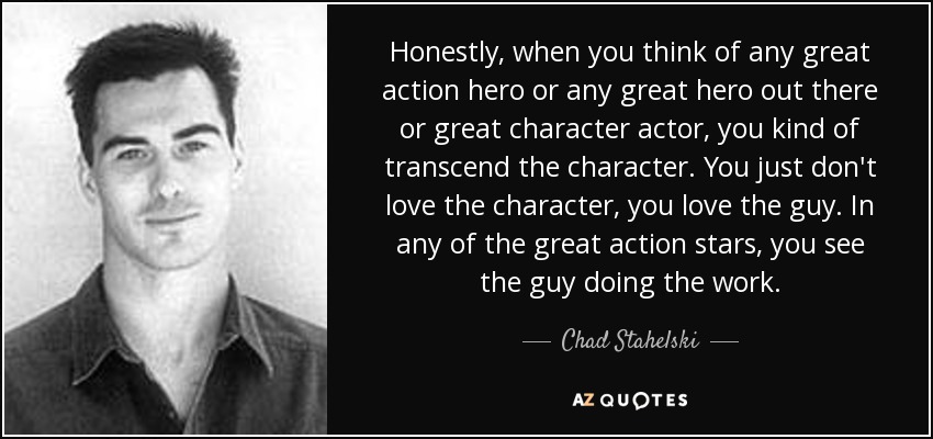 Honestly, when you think of any great action hero or any great hero out there or great character actor, you kind of transcend the character. You just don't love the character, you love the guy. In any of the great action stars, you see the guy doing the work. - Chad Stahelski