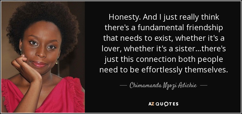 Honesty. And I just really think there's a fundamental friendship that needs to exist, whether it's a lover, whether it's a sister...there's just this connection both people need to be effortlessly themselves. - Chimamanda Ngozi Adichie