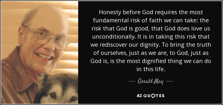 Honesty before God requires the most fundamental risk of faith we can take: the risk that God is good, that God does love us unconditionally. It is in taking this risk that we rediscover our dignity. To bring the truth of ourselves, just as we are, to God, just as God is, is the most dignified thing we can do in this life. - Gerald May
