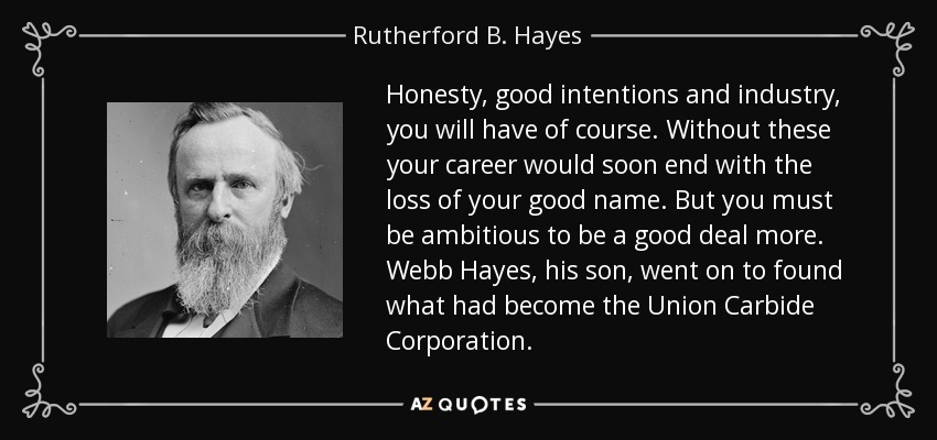 Honesty, good intentions and industry, you will have of course. Without these your career would soon end with the loss of your good name. But you must be ambitious to be a good deal more. Webb Hayes, his son, went on to found what had become the Union Carbide Corporation. - Rutherford B. Hayes