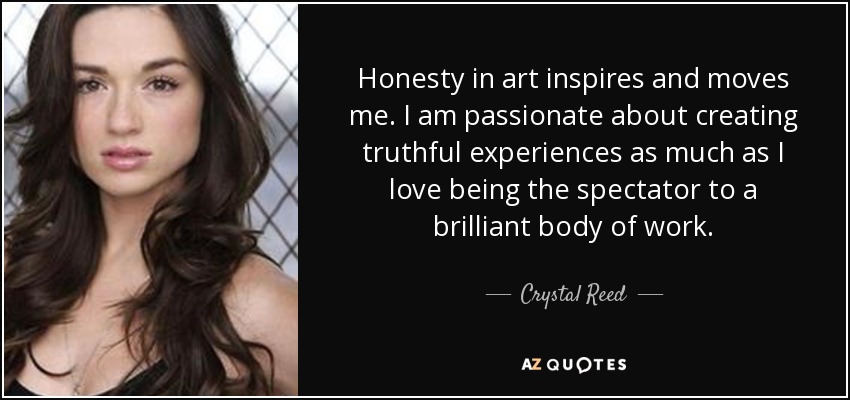Honesty in art inspires and moves me. I am passionate about creating truthful experiences as much as I love being the spectator to a brilliant body of work. - Crystal Reed