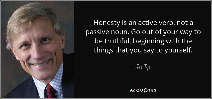 Honesty is an active verb, not a passive noun. Go out of your way to be truthful, beginning with the things that you say to yourself. - Joe Tye