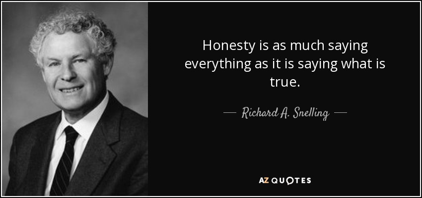Honesty is as much saying everything as it is saying what is true. - Richard A. Snelling