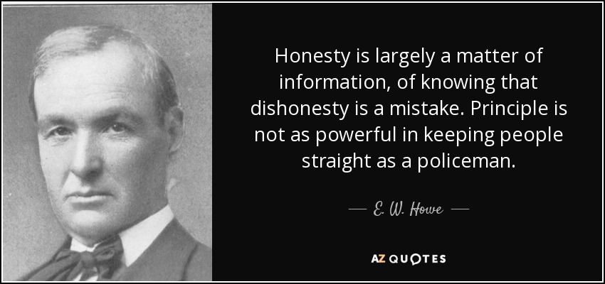 Honesty is largely a matter of information, of knowing that dishonesty is a mistake. Principle is not as powerful in keeping people straight as a policeman. - E. W. Howe