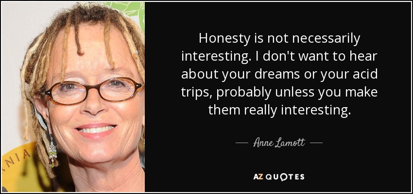 Honesty is not necessarily interesting. I don't want to hear about your dreams or your acid trips, probably unless you make them really interesting. - Anne Lamott
