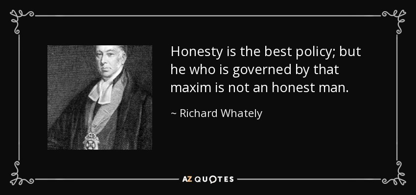 Honesty is the best policy; but he who is governed by that maxim is not an honest man. - Richard Whately