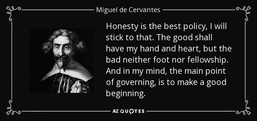 Honesty is the best policy, I will stick to that. The good shall have my hand and heart, but the bad neither foot nor fellowship. And in my mind, the main point of governing, is to make a good beginning. - Miguel de Cervantes