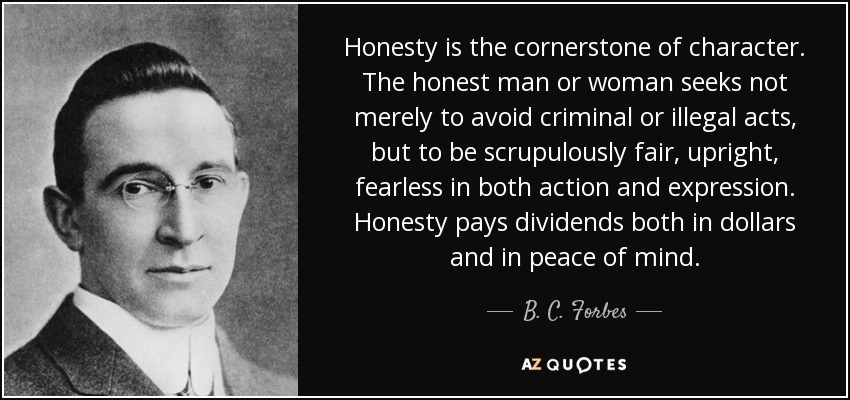 Honesty is the cornerstone of character. The honest man or woman seeks not merely to avoid criminal or illegal acts, but to be scrupulously fair, upright, fearless in both action and expression. Honesty pays dividends both in dollars and in peace of mind. - B. C. Forbes