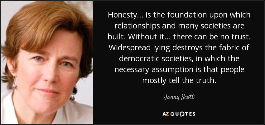 Honesty . . . is the foundation upon which relationships and many societies are built. Without it . . . there can be no trust. Widespread lying destroys the fabric of democratic societies, in which the necessary assumption is that people mostly tell the truth. - Janny Scott