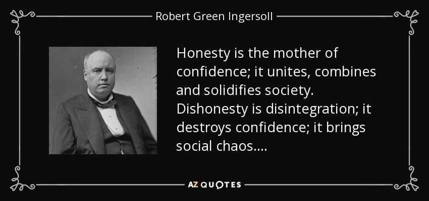 Honesty is the mother of confidence; it unites, combines and solidifies society. Dishonesty is disintegration; it destroys confidence; it brings social chaos. . . . - Robert Green Ingersoll