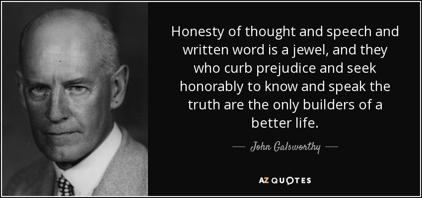Honesty of thought and speech and written word is a jewel, and they who curb prejudice and seek honorably to know and speak the truth are the only builders of a better life. - John Galsworthy