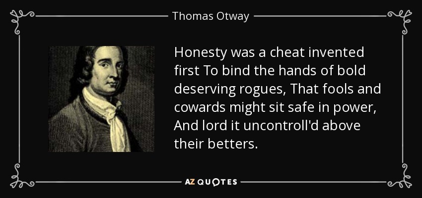 Honesty was a cheat invented first To bind the hands of bold deserving rogues, That fools and cowards might sit safe in power, And lord it uncontroll'd above their betters. - Thomas Otway