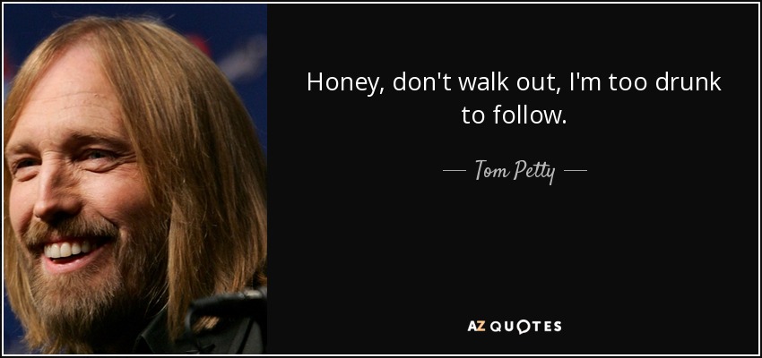 Honey, don't walk out, I'm too drunk to follow. - Tom Petty