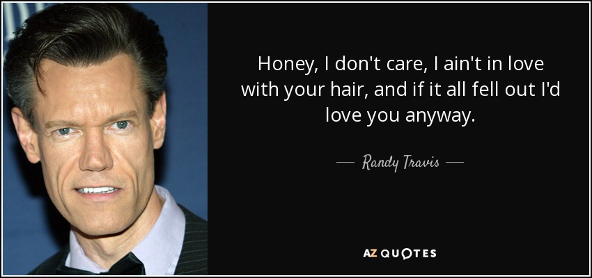 Honey, I don't care, I ain't in love with your hair, and if it all fell out I'd love you anyway. - Randy Travis