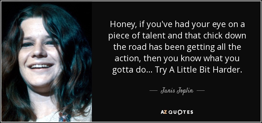 Honey, if you've had your eye on a piece of talent and that chick down the road has been getting all the action, then you know what you gotta do... Try A Little Bit Harder. - Janis Joplin