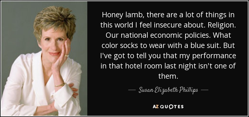 Honey lamb, there are a lot of things in this world I feel insecure about. Religion. Our national economic policies. What color socks to wear with a blue suit. But I've got to tell you that my performance in that hotel room last night isn't one of them. - Susan Elizabeth Phillips