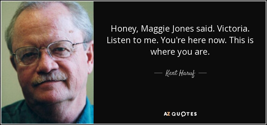 Honey, Maggie Jones said. Victoria. Listen to me. You're here now. This is where you are. - Kent Haruf