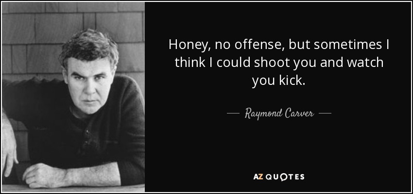 Honey, no offense, but sometimes I think I could shoot you and watch you kick. - Raymond Carver