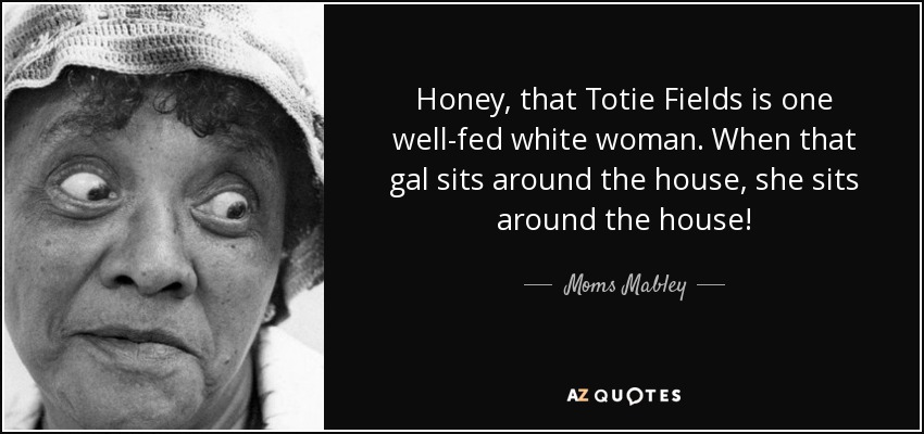Honey, that Totie Fields is one well-fed white woman. When that gal sits around the house, she sits around the house! - Moms Mabley