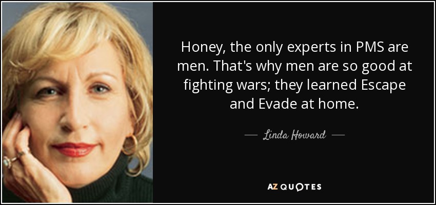 Honey, the only experts in PMS are men. That's why men are so good at fighting wars; they learned Escape and Evade at home. - Linda Howard