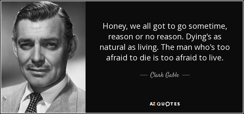 Honey, we all got to go sometime, reason or no reason. Dying's as natural as living. The man who's too afraid to die is too afraid to live. - Clark Gable