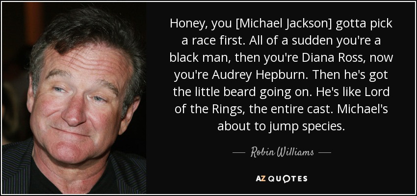 Honey, you [Michael Jackson] gotta pick a race first. All of a sudden you're a black man, then you're Diana Ross, now you're Audrey Hepburn. Then he's got the little beard going on. He's like Lord of the Rings, the entire cast. Michael's about to jump species. - Robin Williams