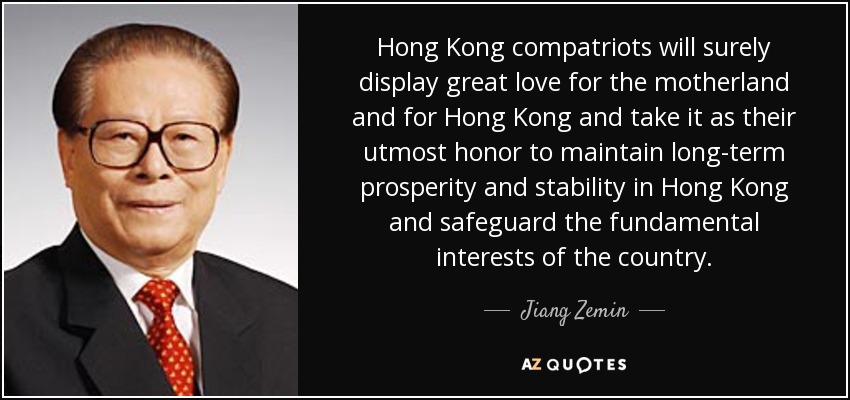 Hong Kong compatriots will surely display great love for the motherland and for Hong Kong and take it as their utmost honor to maintain long-term prosperity and stability in Hong Kong and safeguard the fundamental interests of the country. - Jiang Zemin