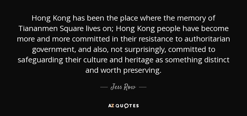 Hong Kong has been the place where the memory of Tiananmen Square lives on; Hong Kong people have become more and more committed in their resistance to authoritarian government, and also, not surprisingly, committed to safeguarding their culture and heritage as something distinct and worth preserving. - Jess Row