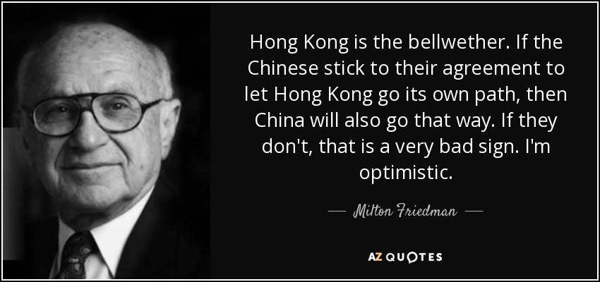 Hong Kong is the bellwether. If the Chinese stick to their agreement to let Hong Kong go its own path, then China will also go that way. If they don't, that is a very bad sign. I'm optimistic. - Milton Friedman