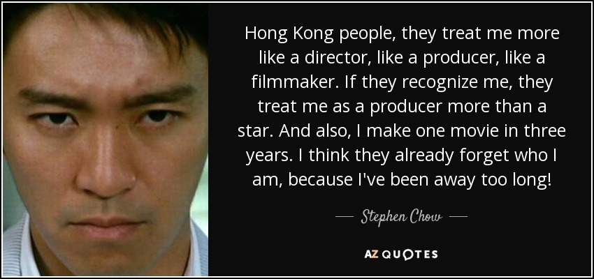 Hong Kong people, they treat me more like a director, like a producer, like a filmmaker. If they recognize me, they treat me as a producer more than a star. And also, I make one movie in three years. I think they already forget who I am, because I've been away too long! - Stephen Chow