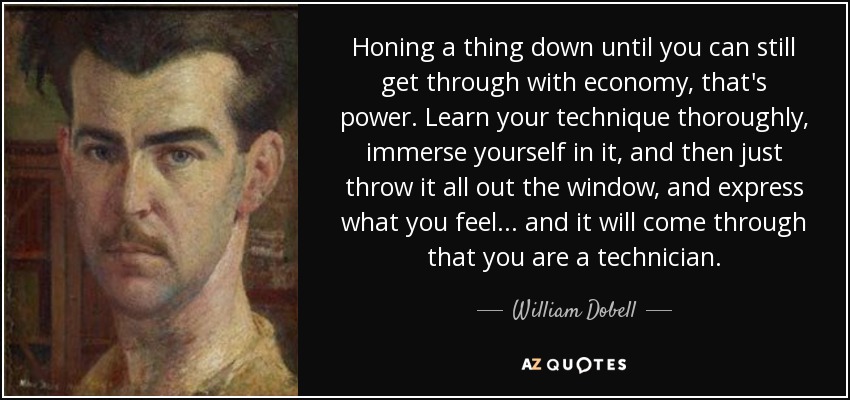 Honing a thing down until you can still get through with economy, that's power. Learn your technique thoroughly, immerse yourself in it, and then just throw it all out the window, and express what you feel... and it will come through that you are a technician. - William Dobell