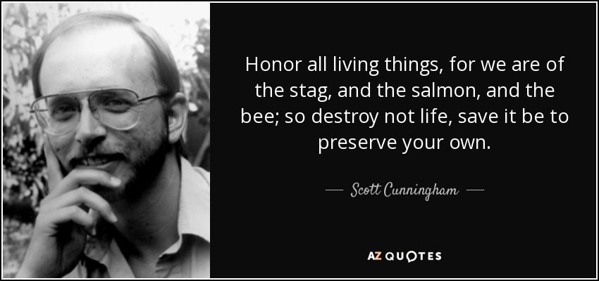 Honor all living things, for we are of the stag, and the salmon, and the bee; so destroy not life, save it be to preserve your own. - Scott Cunningham