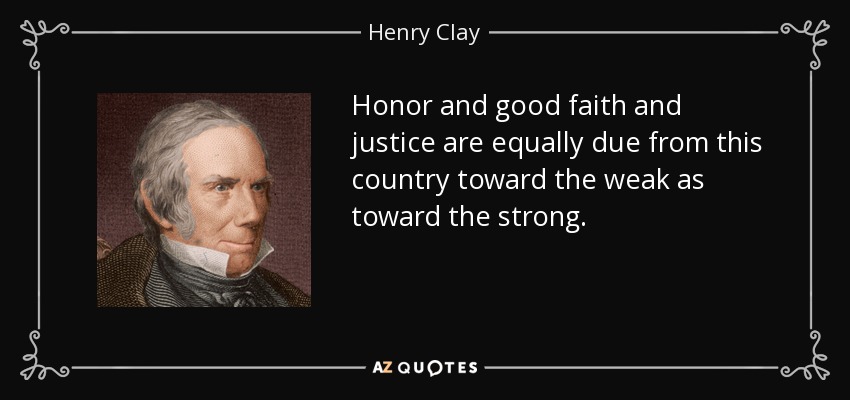 Honor and good faith and justice are equally due from this country toward the weak as toward the strong. - Henry Clay