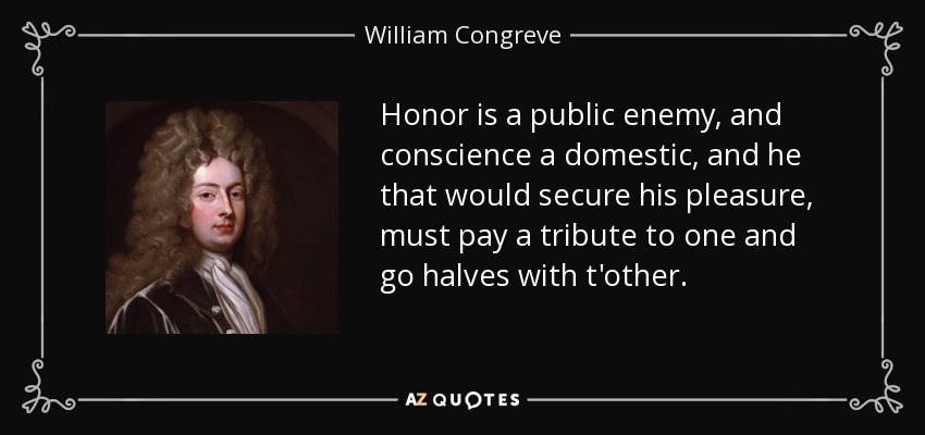 Honor is a public enemy, and conscience a domestic, and he that would secure his pleasure, must pay a tribute to one and go halves with t'other. - William Congreve