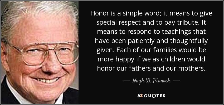 Honor is a simple word; it means to give special respect and to pay tribute. It means to respond to teachings that have been patiently and thoughtfully given. Each of our families would be more happy if we as children would honor our fathers and our mothers. - Hugh W. Pinnock