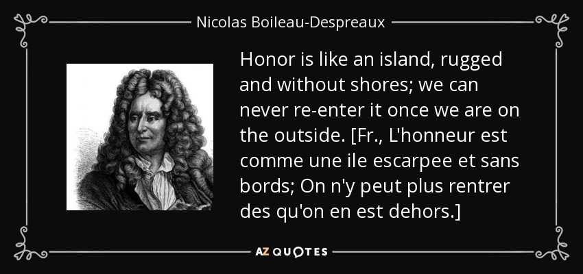 Honor is like an island, rugged and without shores; we can never re-enter it once we are on the outside. [Fr., L'honneur est comme une ile escarpee et sans bords; On n'y peut plus rentrer des qu'on en est dehors.] - Nicolas Boileau-Despreaux