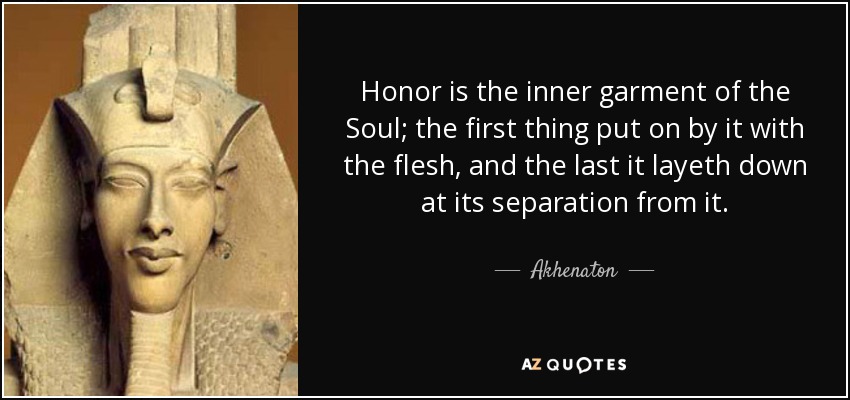 Honor is the inner garment of the Soul; the first thing put on by it with the flesh, and the last it layeth down at its separation from it. - Akhenaton