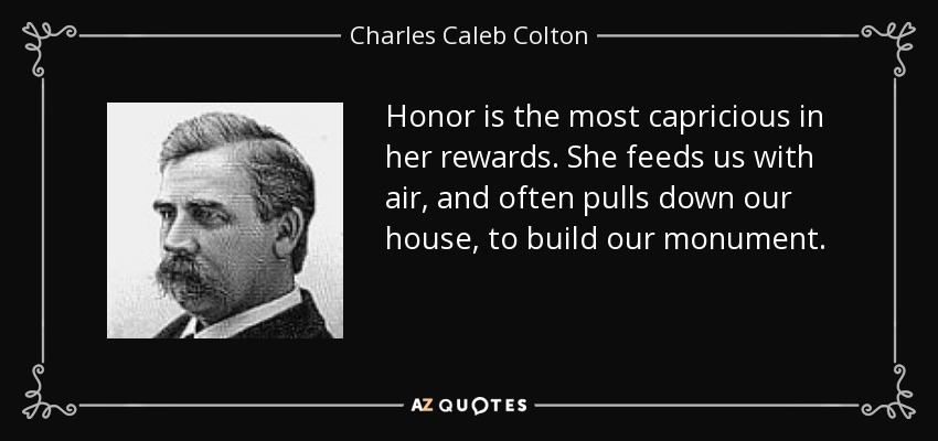 Honor is the most capricious in her rewards. She feeds us with air, and often pulls down our house, to build our monument. - Charles Caleb Colton