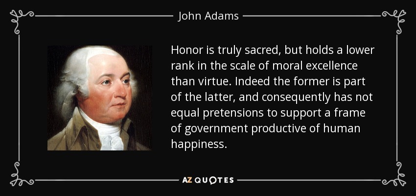 Honor is truly sacred, but holds a lower rank in the scale of moral excellence than virtue. Indeed the former is part of the latter, and consequently has not equal pretensions to support a frame of government productive of human happiness. - John Adams