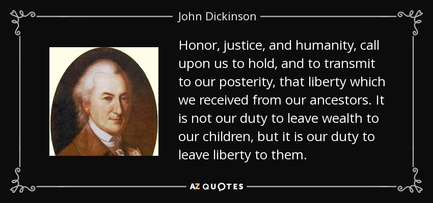 Honor, justice, and humanity, call upon us to hold, and to transmit to our posterity, that liberty which we received from our ancestors. It is not our duty to leave wealth to our children, but it is our duty to leave liberty to them. - John Dickinson