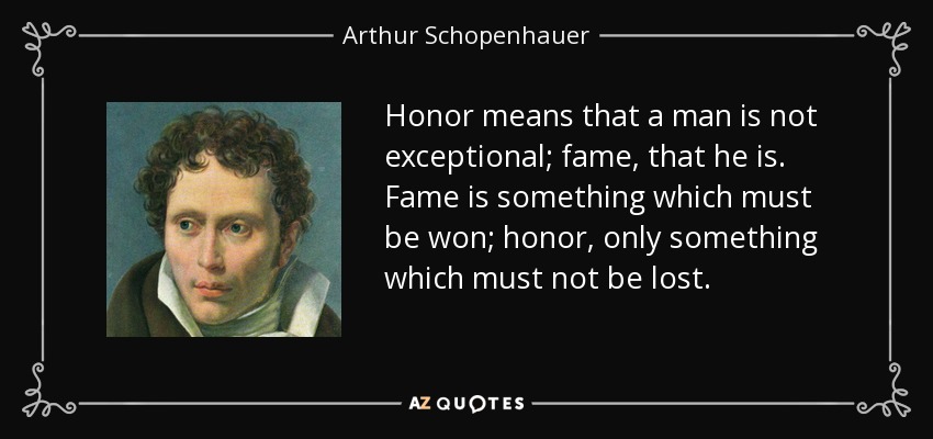 Honor means that a man is not exceptional; fame, that he is. Fame is something which must be won; honor, only something which must not be lost. - Arthur Schopenhauer
