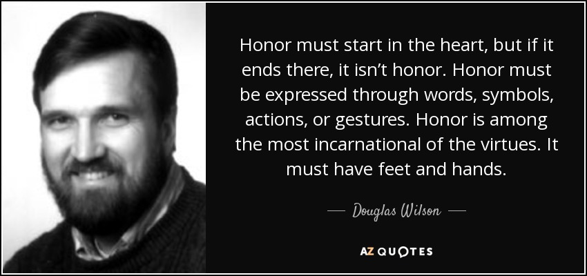 Honor must start in the heart, but if it ends there, it isn’t honor. Honor must be expressed through words, symbols, actions, or gestures. Honor is among the most incarnational of the virtues. It must have feet and hands. - Douglas Wilson