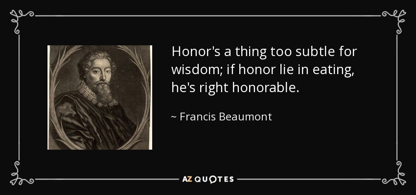 Honor's a thing too subtle for wisdom; if honor lie in eating, he's right honorable. - Francis Beaumont