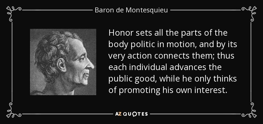 Honor sets all the parts of the body politic in motion, and by its very action connects them; thus each individual advances the public good, while he only thinks of promoting his own interest. - Baron de Montesquieu