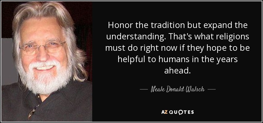 Honor the tradition but expand the understanding. That's what religions must do right now if they hope to be helpful to humans in the years ahead. - Neale Donald Walsch